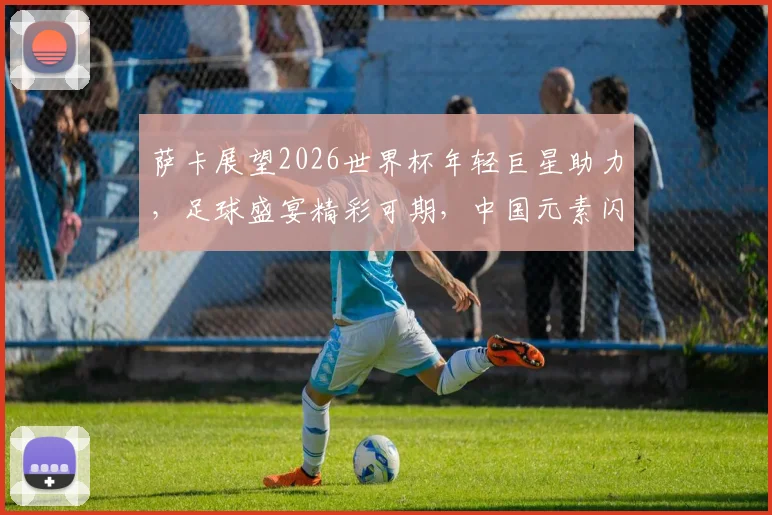 萨卡展望2026世界杯年轻巨星助力，足球盛宴精彩可期，中国元素闪耀登场