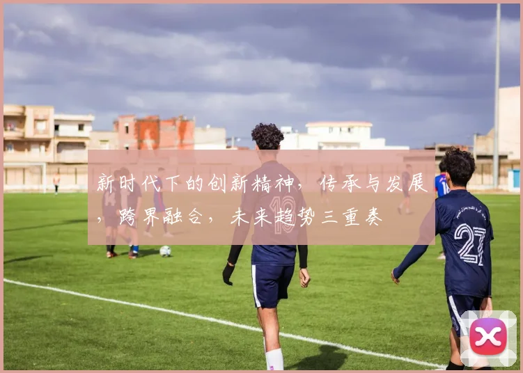 新时代下的创新精神，传承与发展，跨界融合，未来趋势三重奏